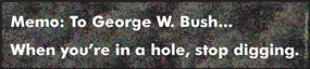 Memo : To President George W. Bush... When you're in a hole, stop digging.