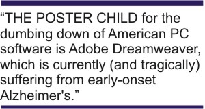 "THE POSTER CHILD for the dumbing down of American PC software is Adobe Dreamweaver, which is currently (and tragically) suffering from early-onset Alzheimer's." -- Bruce Brown