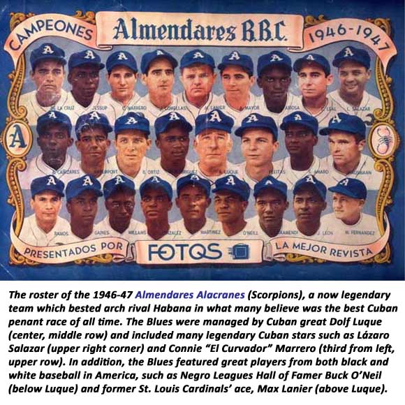 The roster of the 1946-47 Almendares Alacranes (Scorpions), a now legendary team which bested arch rival Habana in what many believe was the best Cuban penant race of all time. The Blues were managed by Cuban great Dolf Luque (center, middle row) and included many legendary Cuban stars such as Lázaro Salazar (upper right corner) and Connie “El Curvador” Marrero (third from left, upper row). In addition, the Blues featured great players from both black and white baseball in America, such as Negro Leagues Hall of Famer Buck O’Neil (below Luque) and former St. Louis Cardinals’ ace, Max Lanier (above Luque).